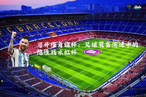 可升降角旗杆：足球装备演进中的隐性战术杠杆