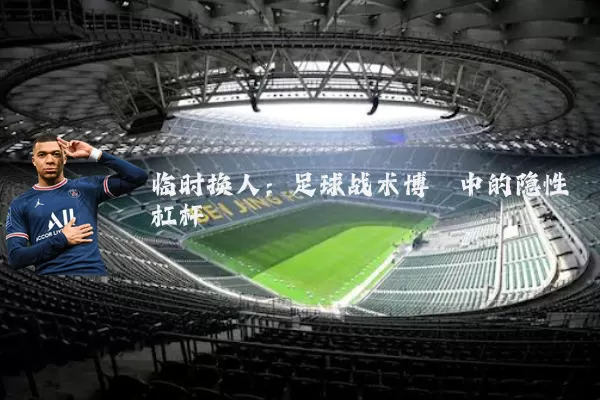 临时换人:足球战术博弈中的隐性杠杆